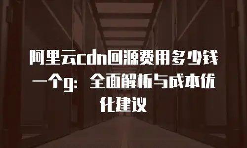 阿里云cdn回源费用多少钱一个g：全面解析与成本优化建议