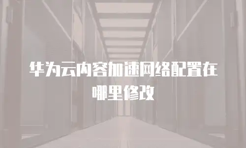 华为云内容加速网络配置在哪里修改