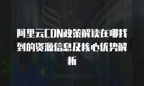 阿里云CDN政策解读在哪找到的资源信息及核心优势解析