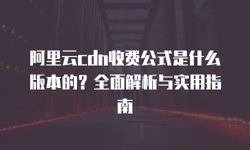 阿里云cdn收费公式是什么版本的？全面解析与实用指南