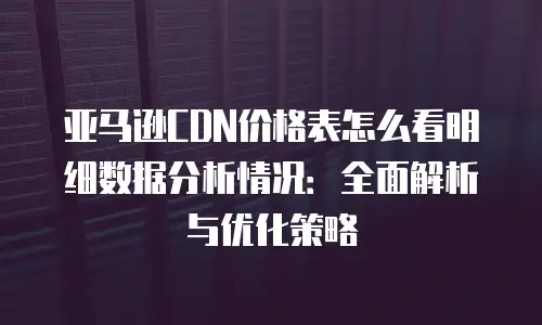 亚马逊CDN价格表怎么看明细数据分析情况：全面解析与优化策略