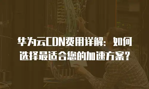 华为云CDN费用详解：如何选择最适合您的加速方案？