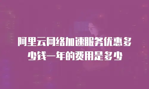 阿里云网络加速服务优惠多少钱一年的费用是多少
