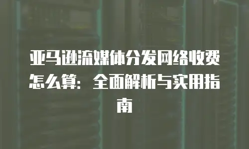 亚马逊流媒体分发网络收费怎么算：全面解析与实用指南