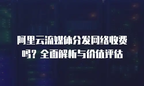 阿里云流媒体分发网络收费吗？全面解析与价值评估
