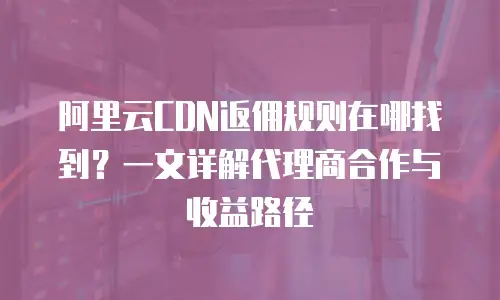 阿里云CDN返佣规则在哪找到？一文详解代理商合作与收益路径