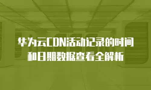 华为云CDN活动记录的时间和日期数据查看全解析