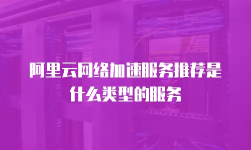 阿里云网络加速服务推荐是什么类型的服务