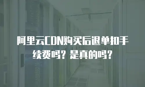 阿里云CDN购买后退单扣手续费吗？是真的吗？