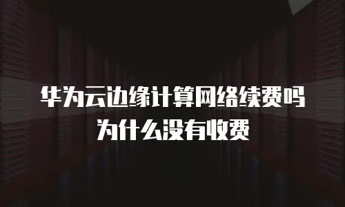 华为云边缘计算网络续费吗为什么没有收费