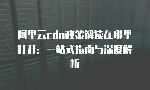 阿里云cdn政策解读在哪里打开：一站式指南与深度解析