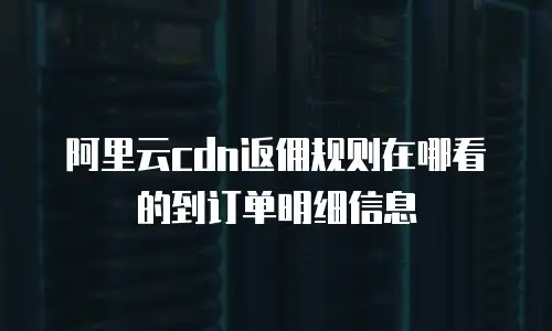阿里云cdn返佣规则在哪看的到订单明细信息