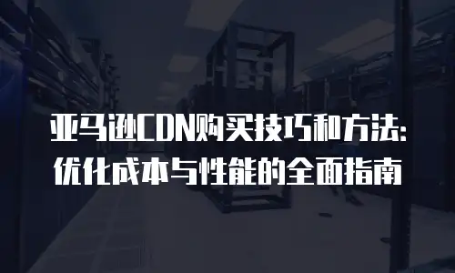 亚马逊CDN购买技巧和方法：优化成本与性能的全面指南