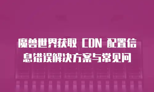  魔兽世界获取 CDN 配置信息错误解决方案与常见问