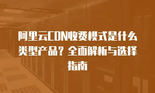阿里云CDN收费模式是什么类型产品？全面解析与选择指南