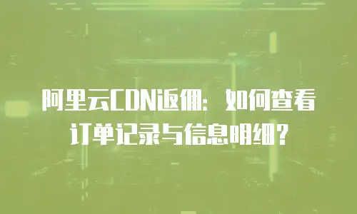 阿里云CDN返佣：如何查看订单记录与信息明细？