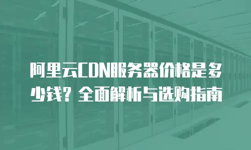 阿里云CDN服务器价格是多少钱？全面解析与选购指南