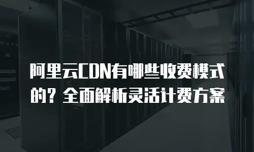 阿里云CDN有哪些收费模式的？全面解析灵活计费方案