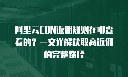 阿里云CDN返佣规则在哪查看的？一文详解获取高返佣的完整路径