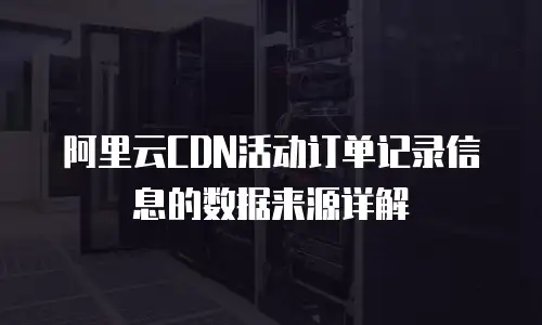 阿里云CDN活动订单记录信息的数据来源详解