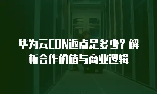 华为云CDN返点是多少？解析合作价值与商业逻辑