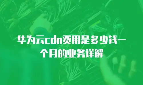 华为云cdn费用是多少钱一个月的业务详解