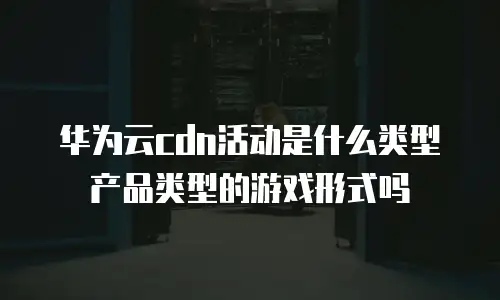 华为云cdn活动是什么类型产品类型的游戏形式吗