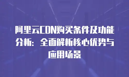 阿里云CDN购买条件及功能分析：全面解析核心优势与应用场景