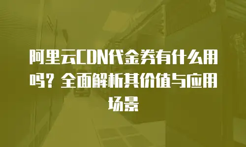 阿里云CDN代金券有什么用吗？全面解析其价值与应用场景