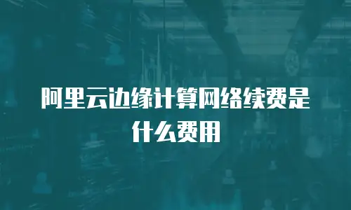 阿里云边缘计算网络续费是什么费用