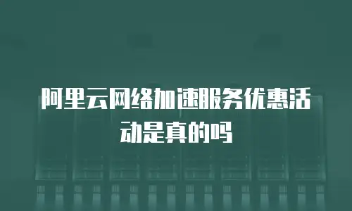 阿里云网络加速服务优惠活动是真的吗