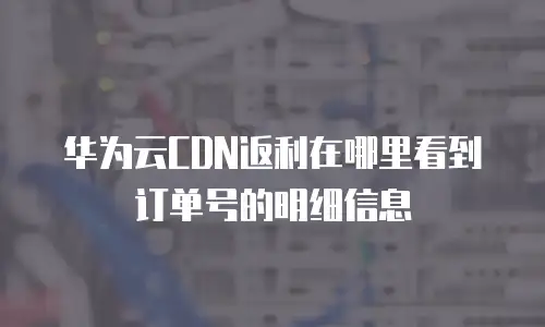 华为云CDN返利在哪里看到订单号的明细信息