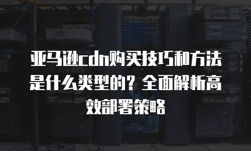 亚马逊cdn购买技巧和方法是什么类型的？全面解析高效部署策略