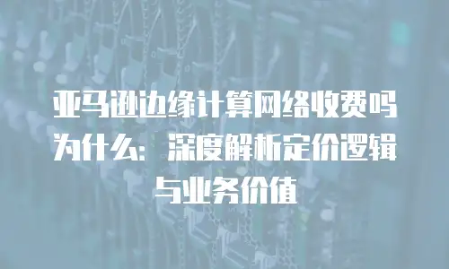 亚马逊边缘计算网络收费吗为什么：深度解析定价逻辑与业务价值