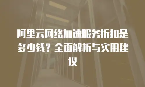 阿里云网络加速服务折扣是多少钱？全面解析与实用建议