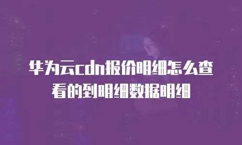 华为云cdn报价明细怎么查看的到明细数据明细