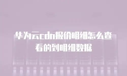 华为云cdn报价明细怎么查看的到明细数据