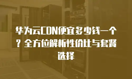 华为云CDN便宜多少钱一个？全方位解析性价比与套餐选择