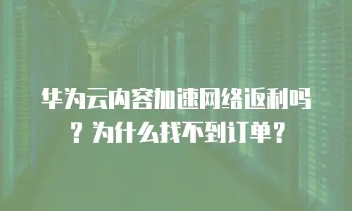 华为云内容加速网络返利吗？为什么找不到订单？