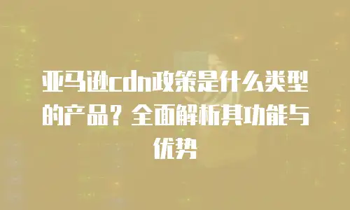 亚马逊cdn政策是什么类型的产品？全面解析其功能与优势