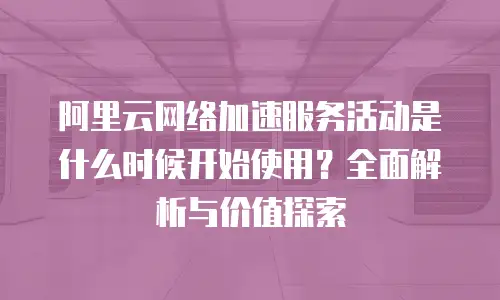 阿里云网络加速服务活动是什么时候开始使用？全面解析与价值探索