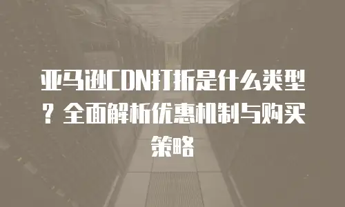 亚马逊CDN打折是什么类型？全面解析优惠机制与购买策略