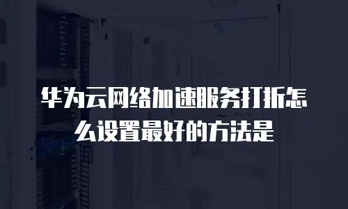 华为云网络加速服务打折怎么设置最好的方法是