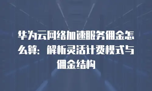 华为云网络加速服务佣金怎么算：解析灵活计费模式与佣金结构