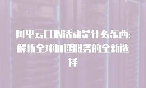 阿里云CDN活动是什么东西：解析全球加速服务的全新选择