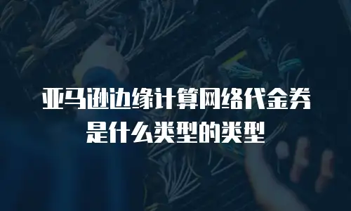 亚马逊边缘计算网络代金券是什么类型的类型