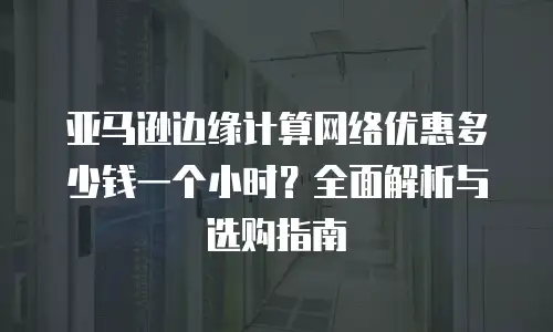 亚马逊边缘计算网络优惠多少钱一个小时？全面解析与选购指南