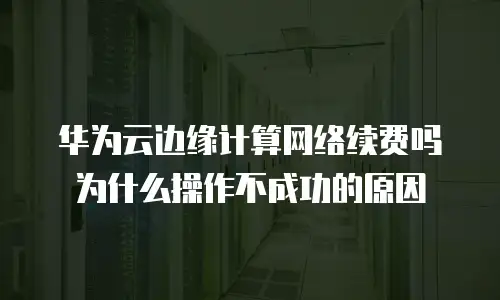华为云边缘计算网络续费吗为什么操作不成功的原因