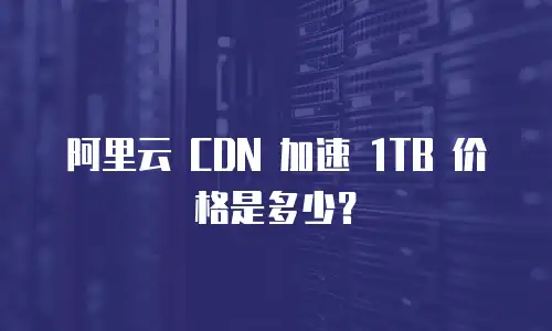 阿里云 CDN 加速 1TB 价格是多少？