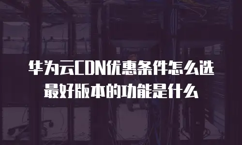 华为云CDN优惠条件怎么选最好版本的功能是什么